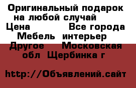Оригинальный подарок на любой случай!!!! › Цена ­ 2 500 - Все города Мебель, интерьер » Другое   . Московская обл.,Щербинка г.